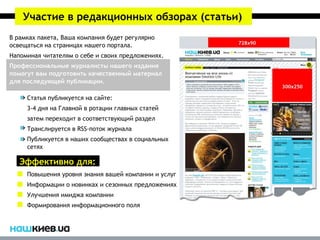 Участие в редакционных обзорах (статьи)
В рамках пакета, Ваша компания будет регулярно
освещаться на страницах нашего портала.
Напоминая читателям о себе и своих предложениях.
Профессиональные журналисты нашего издания
помогут вам подготовить качественный материал
для последующей публикации.

     Статья публикуется на сайте:
     3-4 дня на Главной в ротации главных статей
     затем переходит в соответствующий раздел
     Транслируется в RSS-поток журнала
     Публикуется в наших сообществах в социальных
     сетях

   Эффективно для:
     Повышения уровня знания вашей компании и услуг
     Информации о новинках и сезонных предложениях
     Улучшения имиджа компании
     Формирования информационного поля
 