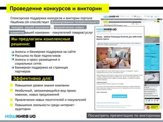 Проведение конкурсов и викторин
Спонсорская поддержка конкурсов и викторин портала
НашКиев.UA способствует формированию положительного
имиджа вашей компании , привлечению новых
клиентов вашей компании - покупателей товаров/услуг

Мы предлагаем комплексные
решения:
  Анонсы и баннерная поддержка на сайте
  Рассылка по базе подписчиков
  Анонсы и кросс-размещения в
  социальных сетях
  Баннерная поддержка на страницах
  партнеров

 Эффективно для:
  Повышения уровня знания компании
  Необычный, запоминающийся вид промо
  новинок, новых предложений
  Привлечения новых посетителей и покупателей
  Повышения лояльности среди интернет-
  аудитории

                                                Посмотреть презентацию по викторинам
 