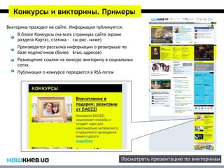 Конкурсы и викторины. Примеры
Викторина проходит на сайте. Информация публикуется:
    В блоке Конкурсы (на всех страницах сайта (кроме
    раздела Карта), статика - см.рис. ниже)
    Производится рассылка информации о розыгрыше по
    базе подписчиков (более 6тыс.адресов)
    Размещение ссылки на конкурс-викторину в социальных
    сетях
    Публикация о конкурсе передается в RSS-поток



Профессиональные журналисты нашего издания помогут
вам подготовить качественный материал для
последующей публикации.




                                                   Посмотреть презентацию по викторинам
 