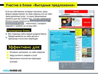 Участие в блоке «Выгодные предложения»
Если вы собственник интернет-магазина, ваша
фирма предоставляет он-лайн сервисы или он-лайн
заказ различных услуг, то наше предложение
является для вас именно тем, что вам необходимо.
Оплата осуществляется за каждый уникальный
украинский IP адрес , посетитель с которого
перешёл с nashkiev.ua на ваш сайт.

 Размещение блока
  Все страницы сайта (кроме раздела Карта)
  Предоставляется он-лайн доступ к
  просмотру статистики переходов



  Эффективно для:
    Интернет-магазинов, он-лайн сервисов
    Хард-селлинга товаров и услуг
    Увеличения количества переходов
    (кликов)
 