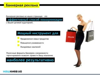 Баннерная реклама


Баннерная реклама на наших страницах – это
 эффективный способ коммуникации
с Вашей целевой аудиторией.




           Мощный инструмент для
              Продвижения новых продуктов

              Повышения узнаваемости

              Имиджевых кампаний


Различные форматы баннеров и возможности
таргетирования позволят провести Вашу компанию

наиболее результативно
 