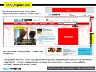 Брендирование
Мы предлагаем не просто визуальное
оформление фона страниц в стиле клиента...




Мы предлагаем брендирование с элементами
интерактива!


 Брендированная кнопка имеет расширенный функционал и позволяет дополнительно контактировать
 с аудиторией – не просто осуществить переход на сайт клиента, но и самостотельно выбрать
 цветовое оформление наших страниц!

                                              Посмотреть презентацию по брендированию
 