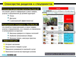 Спонсорство разделов и спецпроектов
Спонсорство разделов портала Наш Киев.UA –
это способ донести информацию о своих товарах,
услугах и предложениях до целевой аудитории
         Точно
         Доступно
         С максимальной эффективностью

Редакционные спецпроекты Наш Киев.UA –
это способ не только рассказать о своих товарах,
услугах и предложениях, но и показать их применение
и использование на практике
         Максимум доверия со стороны читателей
         Наиболее запоминаемые обзоры
         Минимум теории, максимум практики
 Эффективно для:

    Интернет-магазинов
    Хард-селлинга товаров и услуг
    Повышения узнаваемости компаний и услуг
    Увеличения количества переходов (кликов)
                                                      Посмотреть отчет по спецпроектам
 