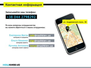 Контактная информация

Записывайте наш телефон:

 +38 044 2798292
                                            ул. Андреевский спуск, 38
По всем вопросам сотрудничества
вы можете обратиться к нашим сотрудникам:



   Екатерина Магон sale@nashkiev.ua
        менеджер по продажам

     Ольга Хоменко olga@nashkiev.ua
           менеджер проекта

   Кучияш Антонина tonya@nashkiev.ua
      менеджер клиент-сервиса
 