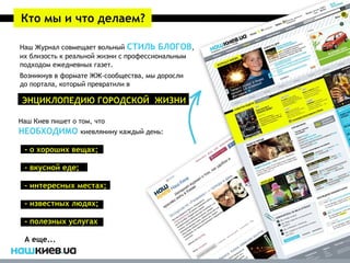 Кто мы и что делаем?

Наш Журнал совмещает вольный СТИЛЬ БЛОГОВ,
их близость к реальной жизни с профессиональным
подходом ежедневных газет.
Возникнув в формате ЖЖ-сообщества, мы доросли
до портала, который превратили в

 ЭНЦИКЛОПЕДИЮ ГОРОДСКОЙ ЖИЗНИ

Наш Киев пишет о том, что
НЕОБХОДИМО киевлянину каждый день:

 - о хороших вещах;

 - вкусной еде;

 - интересных местах;

 - известных людях;

 - полезных услугах

 А еще...
 