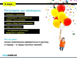А еще…

Регулярно мы проводим:
- конкурсы с призами;
- - спецпроекты, актуальные для
   города и его жителей;
- опросы общественного мнения;

- игры и викторины;
- - тестирования различных
  продуктов и сервисов.


Мы не даем
жизни киевлянина превратиться в рутину,
а городу — в груду скучных камней.
 