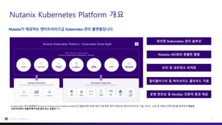 Nutanix Kubernetes Platform 개요
15
Nutanix Confidential
Nutanix가 제공하는 엔터프라이즈급 Kubernetes 관리 플랫폼입니다.
Nutanix Kubernetes Platform : Kubernetes Done Right
Kubernetes 관리 플랫폼인 Nutanix Kubernetes Platform(NKP)은 애플리케이션에 대한 단일 중앙 제어 지점으로 엔터프라이즈급 기술, 서비스, 교육 및 지원의 전체 세트를 제공하여 대규모
프로덕션에서 애플리케이션을 빌드하고 실행합니다.
완전한 Kubernetes 관리 솔루션
Nutanix HCI와의 원활한 통합
보안 및 네트워크 최적화
멀티클러스터 및 하이브리드 클라우드 지원
운영 편의성 및 DevOps 친화적 환경 제공
 