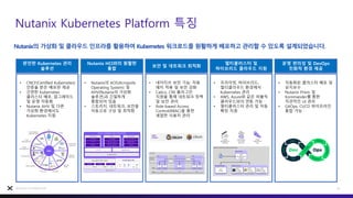 Nutanix Kubernetes Platform 특징
16
Nutanix Confidential
Nutanix의 가상화 및 클라우드 인프라를 활용하여 Kubernetes 워크로드를 원활하게 배포하고 관리할 수 있도록 설계되었습니다.
완전한 Kubernetes 관리
솔루션
Nutanix HCI와의 원활한
통합
보안 및 네트워크 최적화
멀티클러스터 및
하이브리드 클라우드 지원
운영 편의성 및 DevOps
친화적 환경 제공
• CNCF(Certified Kubernetes)
인증을 받은 배포판 제공
• 간편한 Kubernetes
클러스터 배포, 업그레이드
및 운영 자동화
• Nutanix AHV 및 다른
가상화 환경에서도
Kubernetes 지원
• Nutanix의 AOS(Acropolis
Operating System) 및
AHV(Nutanix의 가상화
솔루션)과 긴밀하게
통합되어 있음
• 스토리지, 네트워크, 보안을
자동으로 구성 및 최적화
• 네이티브 보안 기능: 자동
패치 적용 및 보안 강화
• Calico, CNI 플러그인
지원을 통해 네트워크 정책
및 보안 관리
• Role-based Access
Control(RBAC)을 통한
세밀한 사용자 관리
• 프라이빗, 하이브리드,
멀티클라우드 환경에서
Kubernetes 관리
• AWS, Azure와 같은 퍼블릭
클라우드와의 연동 가능
• 멀티클러스터 관리 및 자동
확장 지원
• 자동화된 클러스터 배포 및
유지보수
• Nutanix Prism 및
Kommander를 통한
직관적인 UI 관리
• GitOps, CI/CD 파이프라인
통합 가능
 