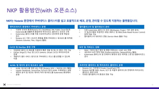 NKP 활용방안(with 오픈소스)
23
Nutanix Confidential
NKP는 Nutanix 환경에서 쿠버네티스 클러스터를 쉽고 효율적으로 배포, 운영, 관리할 수 있도록 지원하는 플랫폼입니다.
엔터프라이즈 환경에서 쿠버네티스 운영
• 다양한 인프라 환경(Nutanix HCI, BareMetal, VM, Public Cloud 등)과
Kubernetes를 원활하게 통합하여 하이브리드 클라우드 인프라 구축
• Kubernetes 클러스터를 자동 프로비저닝하고 관리하여 운영 복잡성
감소
• Nutanix HCI 기반 스토리지 통합을 통해 쿠버네티스 워크로드를 최적화
(Nutanix Volumes, Files, Objects 활용)
CI/CD 및 DevOps 환경 구축
• 자동화된 클러스터 배포를 지원하여 빠른 개발 및 테스트 환경 구축 가능
• GitOps (ArgoCD, Flux) 및 CI/CD (Jenkins, GitLab CI/CD) 파이프라인과
연계
• 개발자가 셀프 서비스 방식으로 쿠버네티스 리소스를 운영할 수 있도록
지원
AI/ML 및 데이터 분석 워크로드 실행
• AI/ML 워크로드를 위한 GPU 지원 (Nutanix AHV + NVIDIA GPU 활용)
• Jupyter Notebook, TensorFlow, PyTorch 등의 AI/ML 프레임워크 실행
• 데이터 분석 및 대규모 데이터 처리 워크로드를 Kubernetes 환경에서
운영
멀티클러스터 및 멀티테넌시 관리
• 다중 Kubernetes 클러스터 관리 (Workspace, Project 기반 권한 분리)
• 각 팀/부서별로 독립적인 네임스페이스 및 RBAC(Role-Based Access Control)
정책 적용 가능
• 멀티클러스터 네트워크 연동 (Service Mesh 활용 가능)
보안 및 거버넌스 강화
• RBAC 기반의 접근 제어 및 통합 인증(SSO, LDAP, AD) 연동
• 네트워크 보안 정책 적용 (PodSecurityPolicy, NetworkPolicy 활용)
• Kubernetes 클러스터 및 컨테이너 환경의 보안 취약점 스캔 및 컴플라이언스
준수
프라이빗 클라우드 및 하이브리드 클라우드 운영
• Nutanix HCI 기반에서 Private Cloud(PaaS)구축
• Nutanix NKP를 AWS, Azure, GCP 등 퍼블릭 클라우드와 연계하여 하이브리드
클라우드 환경 운영
• 다양한 멀티클러스터 환경과 연동 가능
엔터프라이즈 환경에서 쿠버네티스 운영 멀티클러스터 및 멀티테넌시 관리
CI/CD 및 DevOps 환경 구축 보안 및 거버넌스 강화
AI/ML 및 데이터 분석 워크로드 실행 프라이빗 클라우드 및 하이브리드 클라우드 운영
 
