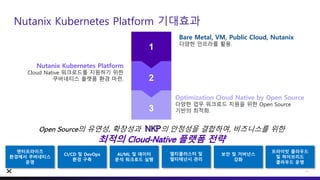 1
2
3
Bare Metal, VM, Public Cloud, Nutanix
다양한 인프라를 활용.
Nutanix Kubernetes Platform
Cloud Native 워크로드를 지원하기 위한
쿠버네티스 플랫폼 환경 마련.
Optimization Cloud Native by Open Source
다양한 업무 워크로드 지원을 위한 Open Source
기반의 최적화.
Nutanix Kubernetes Platform 기대효과
24
Open Source의 유연성, 확장성과 NKP의 안정성을 결합하여, 비즈니스를 위한
최적의 Cloud-Native 플랫폼 전략
엔터프라이즈
환경에서 쿠버네티스
운영
멀티클러스터 및
멀티테넌시 관리
CI/CD 및 DevOps
환경 구축
보안 및 거버넌스
강화
AI/ML 및 데이터
분석 워크로드 실행
프라이빗 클라우드
및 하이브리드
클라우드 운영
 