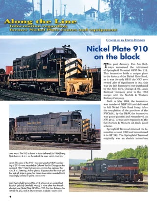 Along the Line
 Information regarding
 former Nickel Plate routes and equipment


                                                                                Compiled by david bender


                                                                          Nickel Plate 910
                                                                            on the block
                                                                              T    his past January, Pan Am Rail-
                                                                                   ways announced the retirement
                                                                              of Springfield Terminal GP35 No. 212.
                                                                              This locomotive holds a unique place
                                                                              in the history of the Nickel Plate Road,
                                                                              as it was the only GP35 the NKP ever
                                                                              owned. Also of significance is that this
                                                                              was the last locomotive ever purchased
                                                                              by the New York, Chicago & St. Louis
                                                                              Railroad Company prior to the 1964
                                                                              merger with the Norfolk & Western
                                                                              Railway Company.
                                                                                 Built in May 1964, the locomotive
                                                                              was numbered NKP 910 and delivered
                                                                              in full Nickel Plate Road livery. After
                                                                              the completion of the purchase of the
                                                                              NYC&StL by the N&W, the locomotive
                                                                              was patch-painted and renumbered as
                                                                              NW 2910. It was later repainted to the
                                                                              full Norfolk & Western all-black paint
                                                                              scheme.
                                                                                 Springfield Terminal obtained the lo-
                                                                              comotive around 1990 and renumbered
                                                                              it to ST 212. The Springfield Terminal
                                                                              originally was an electric interurban




upper photo:The 910 is shown in its as-delivered (in 1964) livery.
Note the n.y.c.& st. l. on the side of the nose. nkphts collection


above: This view of the 910—now carrying the N&W number-
ing of 2910—was recorded at Calumet Yard in Chicago on the
spring of 1967. Note that norfolk & western has replaced the
n.y.c.& st.l. lettering. At first glance, it appears that the wide yel-
low side sill stripe is gone, but closer observation revealed that it
was simply covered in grime. mike schafer


right:Springfield Terminal No. 212, shown at an unidentified
location (possibly Deerfield, Mass.), is none other than the cel-
ebrated lone Nickel Plate GP35 No. 910. Pan Am Railways has
retired the 212, and its future remains in doubt. holden baker

4
 
