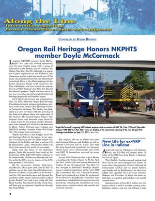Along the Line
Information regarding
former Nickel Plate routes and equipment


                                                           Compiled by David Bender


           Oregon Rail Heritage Honors NKPHTS
               member Doyle McCormack
 L    ongtime NKPHTS member Doyle McCor-
      mack (No. 180) has worked extensively
 over the past 12-plus years with a group of
 volunteers in the Oregon area to “restore” the
 Nickel Plate PA-1 No.190. Although it is a proj-
 ect of great importance to the NKPHTS, this
 restoration project is just one small part of the
 many rail projects and activities in which Doyle
 is involved. Doyle is the official engineer for the
 former Southern Pacific 4449, owned by the
 City of Portland, and he is behind the restora-
 tion of an NKP “fantasy” Alco RSD-4/5. Beyond
 his personal projects, Doyle has been active in
 one way or another in pretty much all of the rail
 heritage projects in the Portland region.
     All of Doyle’s hard work was recognized on
 Sept. 22, 2012, when the Oregon Rail Heritage
 Foundation unveiled a plaque dedicating a por-
 tion of the new Oregon Rail Heritage Center
 in Portland in his honor. The facility was dedi-
 cated at a noon ceremony with the unveiling of
 the dedication plaque above the engine door of
 the “Doyle L. McCormack Engine House.” This
 singular honor was bestowed upon Doyle by
 a major donor to the project, Gordon Zimmer-
 man, who insisted that the facility be dedicated
 to Doyle. Fellow Portland area resident and            Doyle McCormack’s ongoing NKP-related projects—the re-creation of NKP PA-1 No. 190 and “plausible
 NKPHTS member Jennifer White Wolf Crock                fantasy” NKP RSD-4/5 No. 324—were on display at the ceremonial opening of the new Oregon Rail
 (No. 728) echoes these sentiments:                     Heritage Foundation on Sept. 22, 2012. trent stetz
     “Doyle’s has been a real kingpin of all the
 rail heritage efforts in the region. In my opin-
 ion, it is only fitting that one of the largest con-      The original 190 ran on trains that oper-
 tributors to the facility ask that a portion of it     ated between Chicago and Buffalo as well as       New Life for ex-NKP
 be dedicated to Doyle... Without his efforts it is
 likely that none of this would be here today.”
                                                        between Cleveland and St. Louis. The NKP
                                                        PAs were based and maintained in Conneaut,
                                                                                                          Line in Indiana
     Along with the honor of the dedication
 plaque, Doyle McCormack’s hard work on the
 restoration of the NKP 190 will be continue to
                                                        Doyle’s home town. Unfortunately, none of the
                                                        real NKP PA locomotives survived the scrap-
                                                        per’s torch.
                                                                                                          A    deal with the City of Kokomo, Ind., Kokomo
                                                                                                               Grain, and U S Rail will reopen about 12
                                                                                                          miles of the IMC line from Tipton to Kokomo
 be recognized by all who pass through the cen-            In year 2000, Doyle was able to go to Mexico   for rail use again.
 ter, as the the 190 is now on display on the 2.75-     to purchase the former Santa Fe PA No. 62-L           This Norfolk Southern-owned section has
 acre grounds of the facility.                          and 59-L, which had later become Delaware &       been out of use and embargoed for nearly 15
     On his restoration website, http://www.            Hudson 18 and 16 respectively. The 62-L (18)      years after then-operator Central Railroad of
 nkp190.com/, Doyle puts forth that the PA-1 is         was brought to Portland’s Brooklyn Round-         Indianapolis (CERA) and its parent Railtex
 perhaps one of the most beautiful diesel loco-         house to undergo restoration as the “new” NKP     was bought out by RailAmerica. At that time
 motives ever built; but his affection for the PA-1     190. Locomotive 59-L (16) is bound for Frisco,    CERA also operated the Cloverleaf between
 and the 190 specifically goes well beyond the          Texas, to be restored as a Santa Fe warbonnet.    Kokomo and Frankfort of which the lease on
 aesthetics of the engine. Doyle’s father worked        At the Brooklyn Roundhouse, volunteers have       both lines was pulled and both have sat mostly
 for the Nickel Plate, and it was in the 190 that       worked hard to rebuild this locomotive from the   unused since. 
 Doyle had his first diesel cab ride. Doyle him-        ground up, including the installation of a new        Kokomo Grain will put $5.5 million into the
 self later got his engineer’s certificate through      prime mover, traction motors, cab controls and    project which is said to include crossing reha-
 the Nickel Plate.                                      electrical cabinets.                              bilitation, ballast, and new rail. Of note is that

 4
 