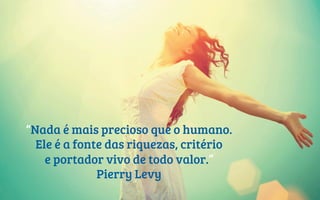“Nada é mais precioso que o humano.
Ele é a fonte das riquezas, critério
e portador vivo de todo valor.”
Pierry Levy
 