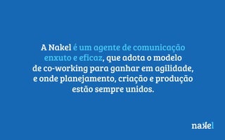 A Nakel é um agente de comunicação
enxuto e eficaz, que adota o modelo
de co-working para ganhar em agilidade,
e onde planejamento, criação e produção
estão sempre unidos.
 