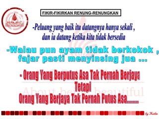FIKIR-FIKIRKAN RENUNG-RENUNGKAN  -Peluang yang baik itu datangnya hanya sekali , dan ia datang ketika kita tidak bersedia -Walau pun ayam tidak berkokok ,  fajar pasti menyinsing jua ... - Orang Yang Berputus Asa Tak Pernah Berjaya  Tetapi  Orang Yang Berjaya Tak Pernah Putus Asa........ 
