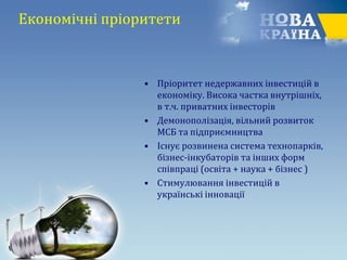 Економічні пріоритети
• Пріоритет недержавних інвестицій в
економіку. Висока частка внутрішніх,
в т.ч. приватних інвесторів
• Демонополізація, вільний розвиток
МСБ та підприємництва
• Існує розвинена система технопарків,
бізнес-інкубаторів та інших форм
співпраці (освіта + наука + бізнес )
• Стимулювання інвестицій в
українські інновації
 