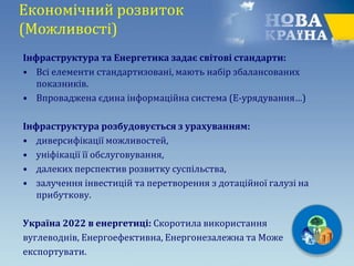 Економічний розвиток
(Можливості)
Інфраструктура та Енергетика задає світові стандарти:
• Всі елементи стандартизовані, мають набір збалансованих
показників.
• Впроваджена єдина інформаційна система (Е-урядування…)
Інфраструктура розбудовується з урахуванням:
• диверсифікації можливостей,
• уніфікації її обслуговування,
• далеких перспектив розвитку суспільства,
• залучення інвестицій та перетворення з дотаційної галузі на
прибуткову.
Україна 2022 в енергетиці: Скоротила використання
вуглеводнів, Енергоефективна, Енергонезалежна та Може
експортувати.
 