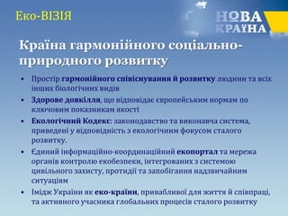 Еко-ВІЗІЯ
• Простір гармонійного співіснування й розвитку людини та всіх
інших біологічних видів
• Здорове довкілля, що відповідає європейським нормам по
ключовим показникам якості
• Екологічний Кодекс: законодавство та виконавча система,
приведені у відповідність з екологічним фокусом сталого
розвитку.
• Єдиний інформаційно-координаційний екопортал та мережа
органів контролю екобезпеки, інтегрованих з системою
цивільного захисту, протидії та запобігання надзвичайним
ситуаціям
• Імідж України як еко-країни, привабливої для життя й співпраці,
та активного учасника глобальних процесів сталого розвитку
Країна гармонійного соціально-
природного розвитку
 