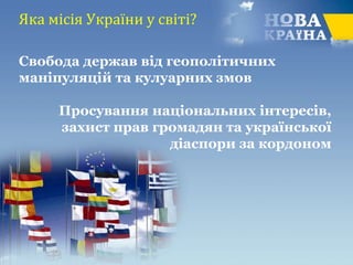 Яка місія України у світі?
Свобода держав від геополітичних
маніпуляцій та кулуарних змов
Просування національних інтересів,
захист прав громадян та української
діаспори за кордоном
 