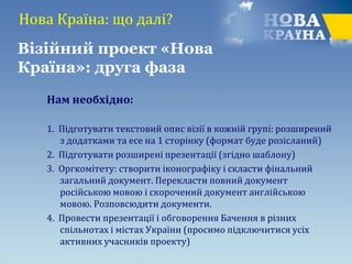 Нова Країна: що далі?
Нам необхідно:
1. Підготувати текстовий опис візії в кожній групі: розширений
з додатками та есе на 1 сторінку (формат буде розісланий)
2. Підготувати розширені презентації (згідно шаблону)
3. Оргкомітету: створити іконографіку і скласти фінальний
загальний документ. Перекласти повний документ
російською мовою і скорочений документ англійською
мовою. Розповсюдити документи.
4. Провести презентації і обговорення Бачення в різних
спільнотах і містах України (просимо підключитися усіх
активних учасників проекту)
Візійний проект «Нова
Країна»: друга фаза
 