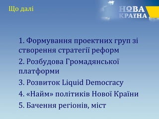 Що далі
1. Формування проектних груп зі
створення стратегії реформ
2. Розбудова Громадянської
платформи
3. Розвиток Liquid Democracy
4. «Найм» політиків Нової Країни
5. Бачення регіонів, міст
 
