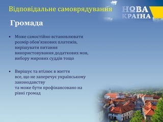 Відповідальне самоврядування
• Може самостійно встановлювати
розмір обов’язкових платежів,
вирішувати питання
використовування додаткових мов,
вибору мирових суддів тощо
• Вирішує та втілює в життя
все, що не заперечує українському
законодавству
та може бути профінансовано на
рівні громад
Громада
 