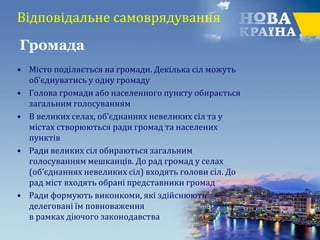 Відповідальне самоврядування
• Місто поділяється на громади. Декілька сіл можуть
об’єднуватись у одну громаду
• Голова громади або населенного пункту обирається
загальним голосуванням
• В великих селах, об’єднаннях невеликих сіл та у
містах створюються ради громад та населених
пунктів
• Ради великих сіл обираються загальним
голосуванням мешканців. До рад громад у селах
(об’єднаннях невеликих сіл) входять голови сіл. До
рад міст входять обрані представники громад
• Ради формують виконкоми, які здійснюють
делеговані їм повноваження
в рамках діючого законодавства
Громада
 