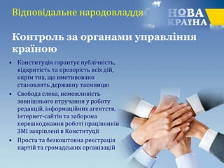 • Конституція гарантує публічність,
відкритість та прозорість всіх дій,
окрім тих, що вмотивовано
становлять державну таємницю
• Свобода слова, неможливість
зовнішнього втручання у роботу
редакцій, інформаційних агентств,
інтернет-сайтів та заборона
перешкоджання роботі працівників
ЗМІ закріплені в Конституції
• Проста та безкоштовна реєстрація
партій та громадських організацій
Контроль за органами управління
країною
Відповідальне народовладдя
 