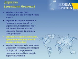 Держава
(зовнішня безпека)
• Україна – лідер регіону,
інноваційний хаб (вузол) «Європа
– Азія»
• Державний кордон, включно з
Кримом, демаркований та
укріплений. Сформовано пояс
військової безпеки навколо
кордонів. Вирішені питання у
шельфовій зоні
• Створено «Український клуб»,
сформовано мережу агентів
впливу на його базі
• Україна інтегрована і є активним
учасником міжнародних програм
по боротьбі із тероризмом,
нелегальним трафіком людей,
зброї та наркотиків
 