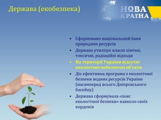 Держава (екобезпека)
• Сформовано національний банк
природних ресурсів
• Держава утилізує власні хімічні,
токсичні, радіаційні відходи
• На території України відсутні
екологічно небезпечні об'єкти
• Діє ефективна програма з екологічної
безпеки водних ресурсів України
(насамперед всього Дніпровського
басейну)
• Держава сформувала «пояс
екологічної безпеки» навколо своїх
кордонів
 