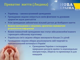 Приватне життя (Людина)
• Українець – законослухняний громадянин
• Громадянин свідомо опікується своїм фізичним та духовним
здоров'ям задля довголіття
• Усім громадянам забезпечено вільний доступ до безбідного життя
• Кожен громадянин є свідомим, критично оцінюючим
реципієнтом інформації
• Кожен повнолітній громадянин має статус військовозобов'язаного
і проходить військову підготовку
• Українська сім’я свідомо обирає виховувати більше 2-х дітей
• Громадянин свідомо обирає реалізовувати свій творчий та
інтелектуальний потенціал в Україні
• Громадянин України є господарем
природних ресурсів країни та відповідально
використовує, зберігає та примножує їх для
нащадків
 