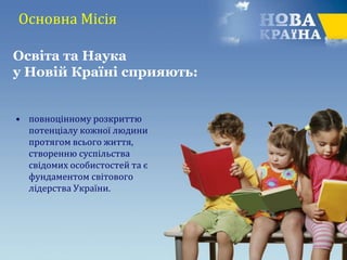 Основна Місія
• повноцінному розкриттю
потенціалу кожної людини
протягом всього життя,
створенню суспільства
свідомих особистостей та є
фундаментом світового
лідерства України.
Освіта та Наука
у Новій Країні сприяють:
 