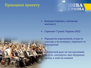 Принципи проекту
• Бачення України у світовому
контексті
• Горизонт 7 років: Україна 2022
• Парадигма порозуміння, згоди та
злагоди, а не конкурсу, перемоги та
конкуренції
• Експертний ранг не так важливий,
як суть: «експерти» вже збудували
країну, в якій ми живемо
 