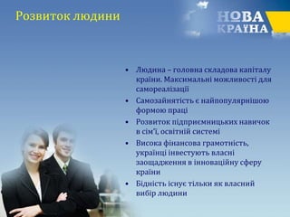 Розвиток людини
• Людина – головна складова капіталу
країни. Максимальні можливості для
самореалізації
• Самозайнятість є найпопулярнішою
формою праці
• Розвиток підприємницьких навичок
в сім’ї, освітній системі
• Висока фінансова грамотність,
українці інвестують власні
заощадження в інноваційну сферу
країни
• Бідність існує тільки як власний
вибір людини
 