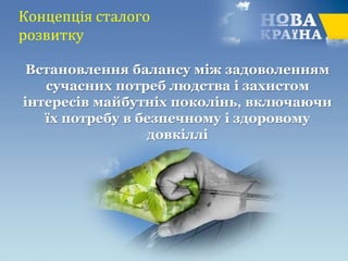Концепція сталого
розвитку
Встановлення балансу між задоволенням
сучасних потреб людства і захистом
інтересів майбутніх поколінь, включаючи
їх потребу в безпечному і здоровому
довкіллі
 