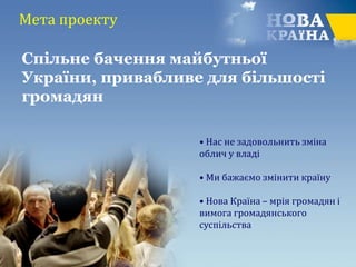 Мета проекту
• Нас не задовольнить зміна
облич у владі
• Ми бажаємо змінити країну
• Нова Країна – мрія громадян і
вимога громадянського
суспільства
Спільне бачення майбутньої
України, привабливе для більшості
громадян
 