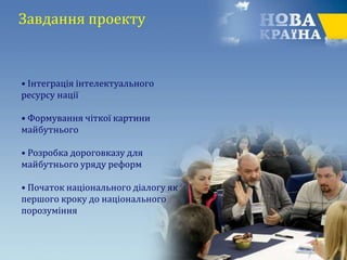 Завдання проекту
• Інтеграція інтелектуального
ресурсу нації
• Формування чіткої картини
майбутнього
• Розробка дороговказу для
майбутнього уряду реформ
• Початок національного діалогу як
першого кроку до національного
порозуміння
 