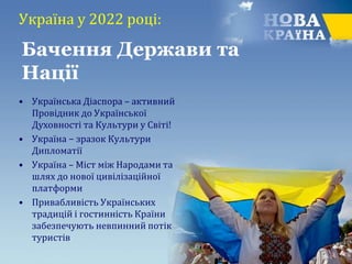 Україна у 2022 році:
• Українська Діаспора – активний
Провідник до Української
Духовності та Культури у Світі!
• Україна − зразок Культури
Дипломатії
• Україна – Міст між Народами та
шлях до нової цивілізаційної
платформи
• Привабливість Українських
традицій і гостинність Країни
забезпечують невпинний потік
туристів
Бачення Держави та
Нації
 