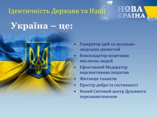 Ідентичність Держави та Нації
• Генератор ідей та загально-
людських цінностей
• Консолідатор позитивно
мислячих людей
• Ефективний Модератор
перспективних ініціатив
• Житниця талантів
• Простір добра та гостинності
• Новий Світовий центр Духовного
перезавантаження
Україна – це:
 