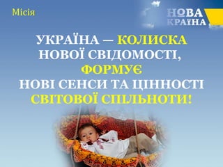 Місія
УКРАЇНА — КОЛИСКА
НОВОЇ СВІДОМОСТІ,
ФОРМУЄ
НОВІ СЕНСИ ТА ЦІННОСТІ
СВІТОВОЇ СПІЛЬНОТИ!
 
