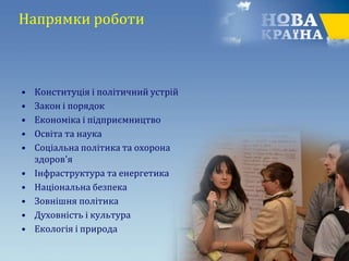 Напрямки роботи
• Конституція і політичний устрій
• Закон і порядок
• Економіка і підприємництво
• Освіта та наука
• Соціальна політика та охорона
здоров'я
• Інфраструктура та енергетика
• Національна безпека
• Зовнішня політика
• Духовність і культура
• Екологія і природа
 