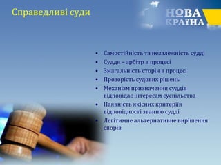Справедливі суди
• Cамостійність та незалежність судді
• Суддя – арбітр в процесі
• Змагальність сторін в процесі
• Прозорість судових рішень
• Механізм призначення суддів
відповідає інтересам суспільства
• Наявність якісних критеріїв
відповідності званню судді
• Легітимне альтернативне вирішення
спорів
 