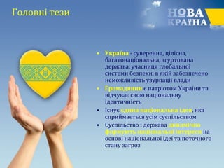 Головні тези
• Україна - суверенна, цілісна,
багатонаціональна, згуртована
держава, учасниця глобальної
системи безпеки, в якій забезпечено
неможливість узурпації влади
• Громадянин є патріотом України та
відчуває свою національну
ідентичність
• Існує єдина національна ідея, яка
сприймається усім суспільством
• Суспільство і держава динамічно
формують національні інтереси на
основі національної ідеї та поточного
стану загроз
 