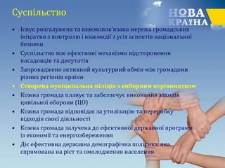 Суспільство
• Існує розгалужена та взаємопов'язана мережа громадських
ініціатив з контролю і взаємодії з усіх аспектів національної
безпеки
• Суспільство має ефективні механізми відсторонення
посадовців та депутатів
• Запроваджено активний культурний обмін між громадами
різних регіонів країни
• Створена муніципальна міліція з виборним керівництвом
• Кожна громада планує та забезпечує виконання заходів
цивільної оборони (ЦО)
• Кожна громада відповідає за утилізацію та переробку
відходів своєї діяльності
• Кожна громада залучена до ефективної державної програми
із економії та енергозбереження
• Діє ефективна державна демографічна політика, яка
спрямована на ріст та омолодження населення
 