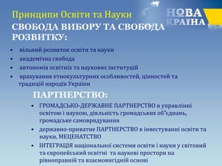 Принципи Освіти та Науки
• вільний розвиток освіти та науки
• академічна свобода
• автономія освітніх та наукових інституцій
• врахування етнокультурних особливостей, цінностей та
традицій народів України
• ГРОМАДСЬКО-ДЕРЖАВНЕ ПАРТНЕРСТВО в управлінні
освітою і наукою, діяльність громадських об”єднань,
громадське самоврядування
• державно-приватне ПАРТНЕРСТВО в інвестуванні освіти та
науки, МЕЦЕНАТСТВО
• ІНТЕГРАЦІЯ національної системи освіти і науки у світовий
та європейський освітні та наукові простори на
рівноправній та взаємовигідній основі
СВОБОДА ВИБОРУ ТА CВОБОДА
РОЗВИТКУ:
ПАРТНЕРСТВО:
 