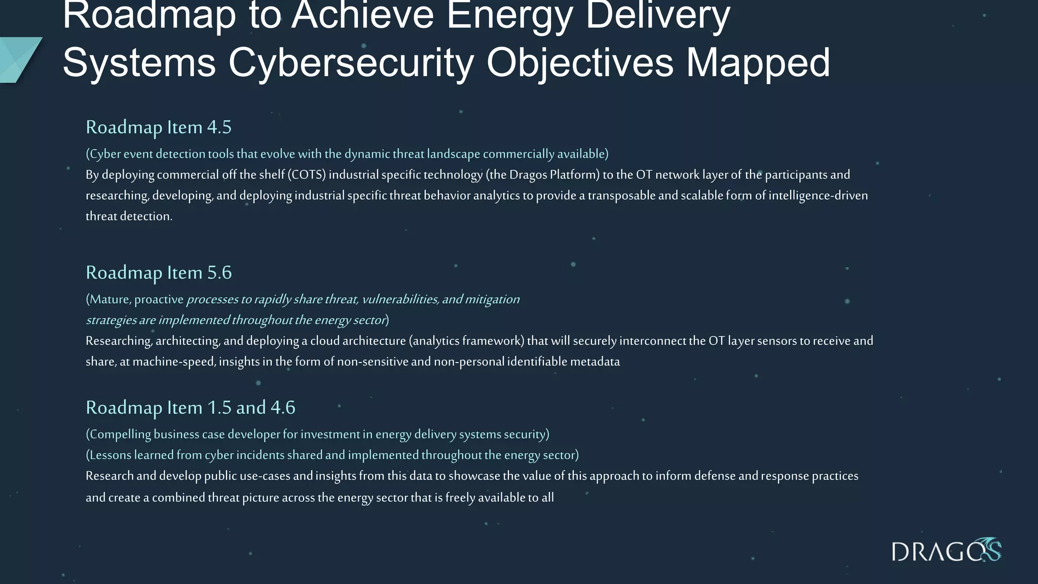 Roadmap to Achieve Energy Delivery
Systems Cybersecurity Objectives Mapped
Roadmap Item4.5
(Cybereventdetectiontoolsthatevolve with the dynamicthreatlandscapecommerciallyavailable)
By deployingcommercial off theshelf(COTS)industrialspecifictechnology(theDragosPlatform) to theOT networklayerof the participantsand
researching,developing,and deployingindustrialspecificthreatbehavioranalyticstoprovidea transposableandscalableform of intelligence-driven
threatdetection.
Roadmap Item 5.6
(Mature,proactiveprocessestorapidlysharethreat,vulnerabilities,andmitigation
strategiesareimplementedthroughouttheenergysector)
Researching,architecting,anddeployinga cloudarchitecture(analyticsframework)that will securelyinterconnecttheOT layersensorstoreceive and
share,at machine-speed,insightsin theform of non-sensitiveand non-personalidentifiablemetadata
Roadmap Item 1.5and 4.6
(Compellingbusinesscasedeveloperforinvestmentin energydeliverysystemssecurity)
(Lessonslearnedfromcyberincidentssharedand implementedthroughoutthe energysector)
Researchanddeveloppublic use-casesandinsightsfrom thisdatato showcasethevalueof thisapproachto inform defenseandresponsepractices
andcreatea combinedthreatpictureacrosstheenergysectorthat isfreelyavailableto all
 