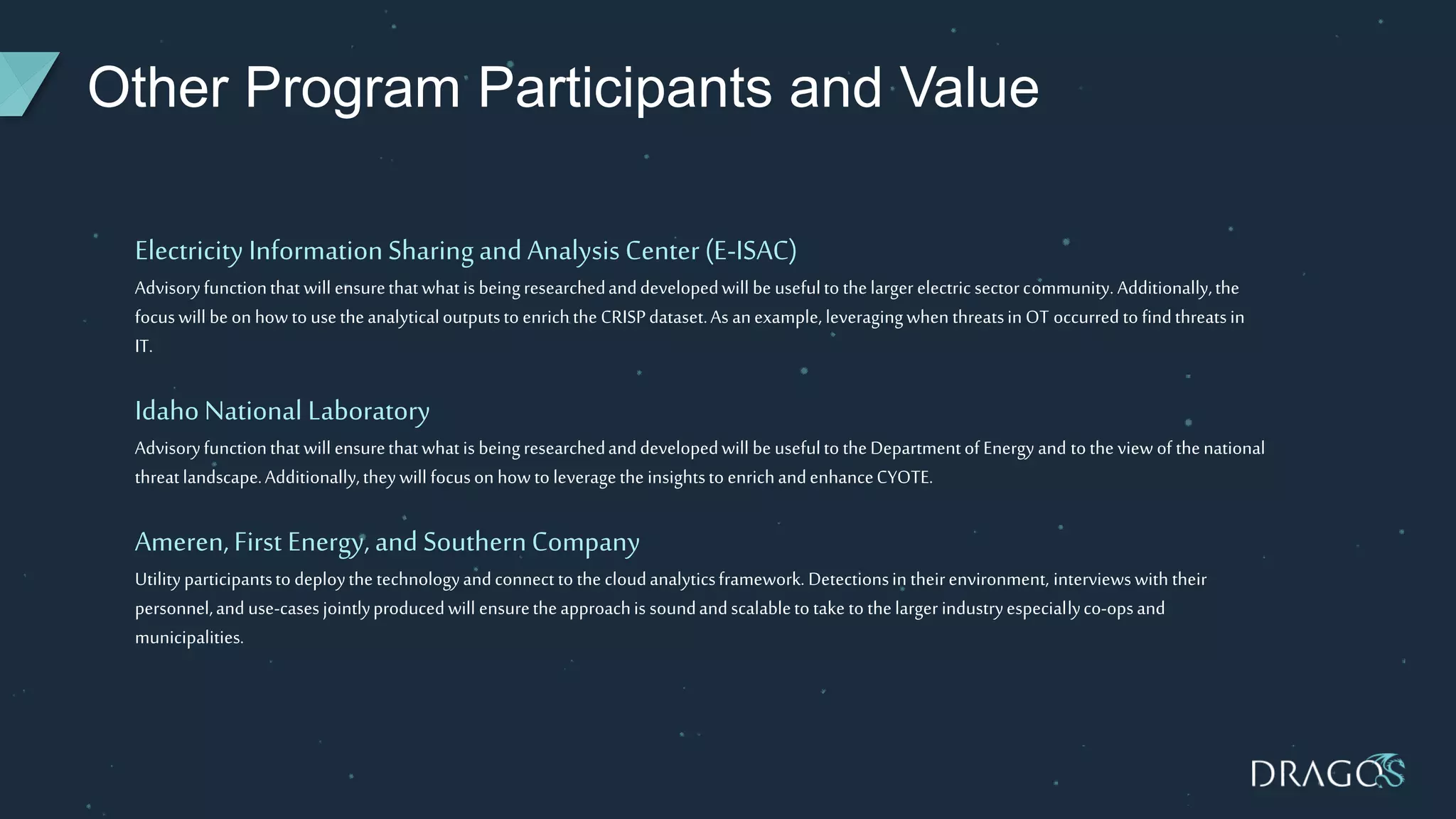 Other Program Participants and Value
Electricity InformationSharingand Analysis Center(E-ISAC)
Advisoryfunctionthat will ensurethatwhat is beingresearchedanddevelopedwill be usefulto thelarger electric sectorcommunity.Additionally,the
focuswill be on howto usetheanalyticaloutputsto enrichthe CRISPdataset.As anexample, leveragingwhen threatsin OT occurred to findthreatsin
IT.
IdahoNational Laboratory
Advisoryfunctionthat will ensurethatwhat is beingresearchedanddevelopedwill be usefulto theDepartmentof Energy and tothe view of thenational
threatlandscape.Additionally,theywill focusonhowto leveragethe insightsto enrichandenhanceCYOTE.
Ameren,First Energy, and SouthernCompany
Utilityparticipantsto deploythe technologyandconnect to the cloudanalyticsframework. Detectionsin theirenvironment, interviewswith their
personnel,and use-casesjointlyproducedwill ensuretheapproachis soundandscalableto take to thelarger industryespeciallyco-opsand
municipalities.
 