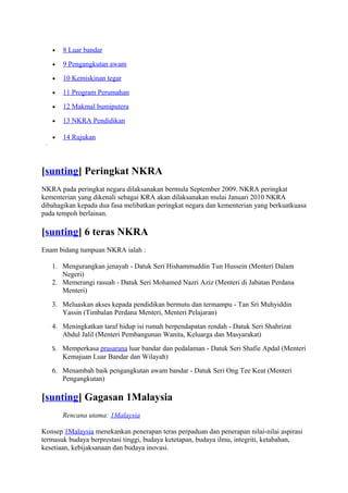 •   8 Luar bandar

   •   9 Pengangkutan awam

   •   10 Kemiskinan tegar

   •   11 Program Perumahan

   •   12 Makmal bumiputera

   •   13 NKRA Pendidikan

   •   14 Rujukan



[sunting] Peringkat NKRA
NKRA pada peringkat negara dilaksanakan bermula September 2009. NKRA peringkat
kementerian yang dikenali sebagai KRA akan dilaksanakan mulai Januari 2010 NKRA
dibahagikan kepada dua fasa melibatkan peringkat negara dan kementerian yang berkuatkuasa
pada tempoh berlainan.

[sunting] 6 teras NKRA
Enam bidang tumpuan NKRA ialah :

   1. Mengurangkan jenayah - Datuk Seri Hishammuddin Tun Hussein (Menteri Dalam
      Negeri)
   2. Memerangi rasuah - Datuk Seri Mohamed Nazri Aziz (Menteri di Jabatan Perdana
      Menteri)
   3. Meluaskan akses kepada pendidikan bermutu dan termampu - Tan Sri Muhyiddin
      Yassin (Timbalan Perdana Menteri, Menteri Pelajaran)
   4. Meningkatkan taraf hidup isi rumah berpendapatan rendah - Datuk Seri Shahrizat
      Abdul Jalil (Menteri Pembangunan Wanita, Keluarga dan Masyarakat)
   5. Memperkasa prasarana luar bandar dan pedalaman - Datuk Seri Shafie Apdal (Menteri
       Kemajuan Luar Bandar dan Wilayah)
   6. Menambah baik pengangkutan awam bandar - Datuk Seri Ong Tee Keat (Menteri
      Pengangkutan)

[sunting] Gagasan 1Malaysia
       Rencana utama: 1Malaysia

Konsep 1Malaysia menekankan penerapan teras perpaduan dan penerapan nilai-nilai aspirasi
termasuk budaya berprestasi tinggi, budaya ketetapan, budaya ilmu, integriti, ketabahan,
kesetiaan, kebijaksanaan dan budaya inovasi.
 
