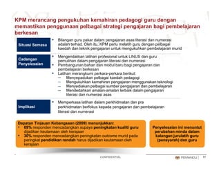 KPM merancang pengukuhan kemahiran pedagogi guru dengan
memastikan penggunaan pelbagai strategi pengajaran bagi pembelajaran
berkesanberkesan
▪ Bilangan guru pakar dalam pengajaran asas literasi dan numerasi
adalah terhad. Oleh itu, KPM perlu melatih guru dengan pelbagai
kaedah dan teknik pengajaran untuk mengukuhkan pembelajaran murid
Situasi Semasa
▪ Mengendalikan latihan profesional untuk LINUS dan guru
pemulihan dalam pengajaran literasi dan numerasi
▪ Pembangunan bahan dan modul baru bagi pengajaran dan
pembelajaran berkesan
▪ Latihan merangkumi perkara-perkara berikut:
Cadangan
Penyelesaian
g p p
– Menyepadukan pelbagai kaedah pedagogi
– Mengukuhkan kemahiran pengajaran menggunakan teknologi
– Menyediakan pelbagai sumber pengajaran dan pembelajaran
– Mendedahkan amalan-amalan terbaik dalam pengajaran
literasi dan numerasi asas
▪ Memperkasa latihan dalam perkhidmatan dan pra
perkhidmatan berfokus kepada pengajaran dan pembelajaran
literasi dan numerasi
Implikasi
Dapatan Tinjauan Kebangsaan (2009) menunjukkan:
▪ 69% responden mencadangkan supaya peningkatan kualiti guru
dijadikan keutamaan oleh kerajaan
▪ 30% responden mencadangkan peningkatan outcome murid pada
Penyelesaian ini menuntut
perubahan minda dalam
kalangan jurulatih guru
CONFIDENTIAL 17
peringkat pendidikan rendah harus dijadikan keutamaan oleh
kerajaan
(pensyarah) dan guru
 
