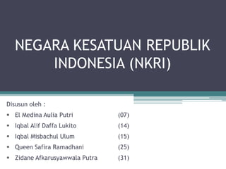 NEGARA KESATUAN REPUBLIK
INDONESIA (NKRI)
Disusun oleh :
 El Medina Aulia Putri (07)
 Iqbal Alif Daffa Lukito (14)
 Iqbal Misbachul Ulum (15)
 Queen Safira Ramadhani (25)
 Zidane Afkarusyawwala Putra (31)
 
